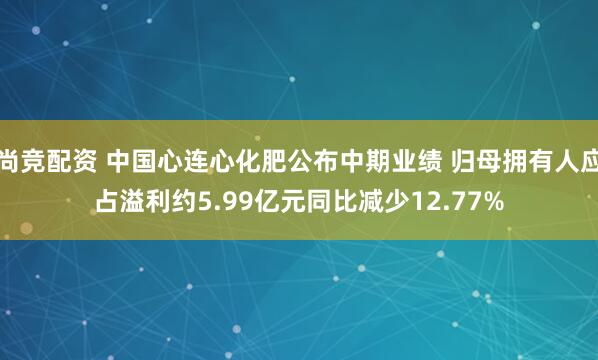 尚竞配资 中国心连心化肥公布中期业绩 归母拥有人应占溢利约5.99亿元同比减少12.77%