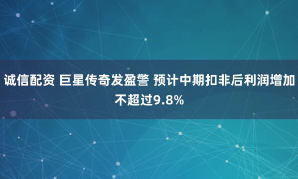 诚信配资 巨星传奇发盈警 预计中期扣非后利润增加不超过9.8%