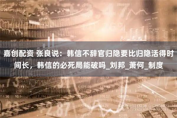 嘉创配资 张良说：韩信不辞官归隐要比归隐活得时间长，韩信的必死局能破吗_刘邦_萧何_制度
