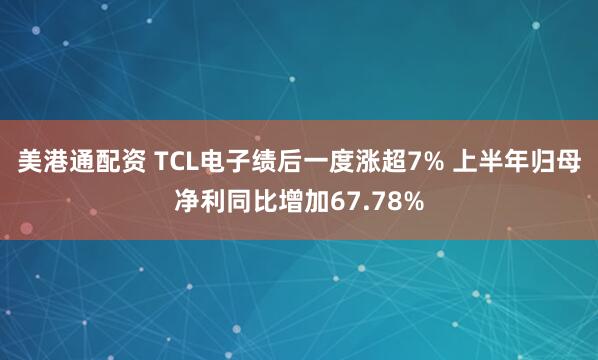美港通配资 TCL电子绩后一度涨超7% 上半年归母净利同比增加67.78%