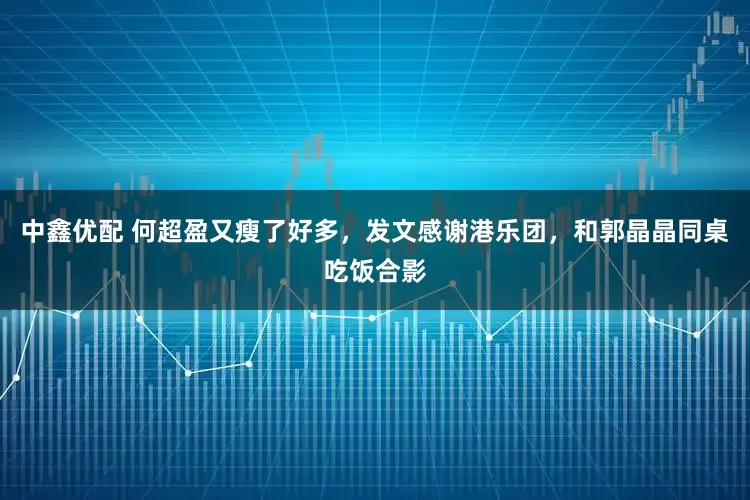 中鑫优配 何超盈又瘦了好多，发文感谢港乐团，和郭晶晶同桌吃饭合影