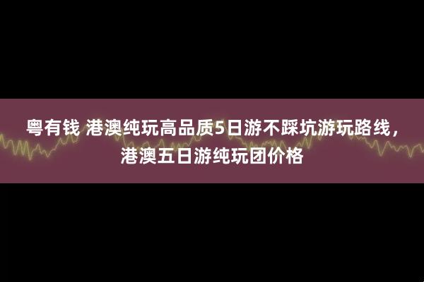 粤有钱 港澳纯玩高品质5日游不踩坑游玩路线，港澳五日游纯玩团价格