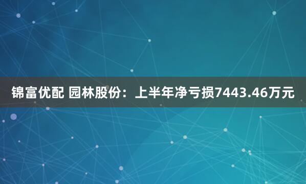 锦富优配 园林股份：上半年净亏损7443.46万元