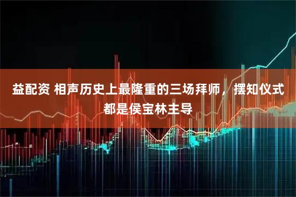 益配资 相声历史上最隆重的三场拜师，摆知仪式都是侯宝林主导