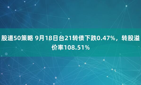 股道50策略 9月18日台21转债下跌0.47%，转股溢价率108.51%