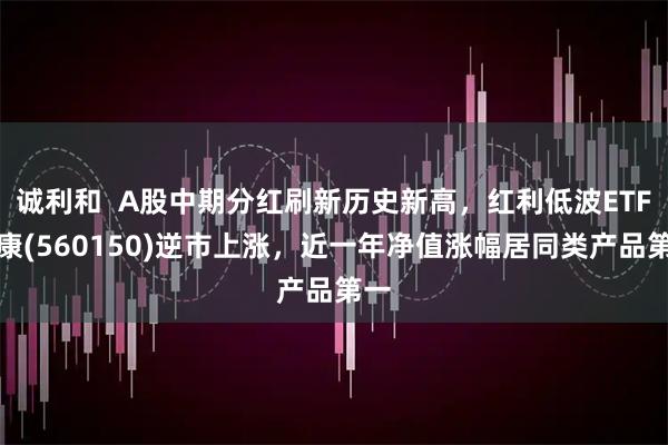 诚利和  A股中期分红刷新历史新高，红利低波ETF泰康(560150)逆市上涨，近一年净值涨幅居同类产品第一
