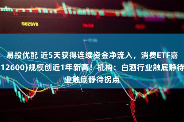 易投优配 近5天获得连续资金净流入，消费ETF嘉实(512600)规模创近1年新高！机构：白酒行业触底静待拐点