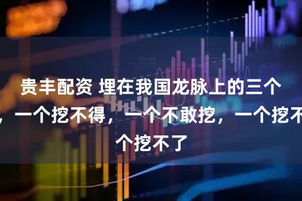 贵丰配资 埋在我国龙脉上的三个人，一个挖不得，一个不敢挖，一个挖不了