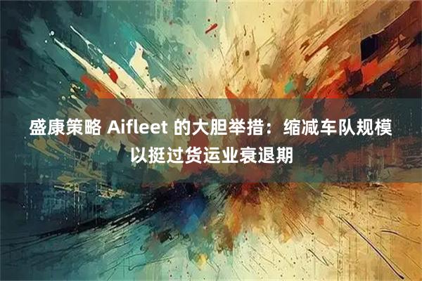 盛康策略 Aifleet 的大胆举措：缩减车队规模以挺过货运业衰退期