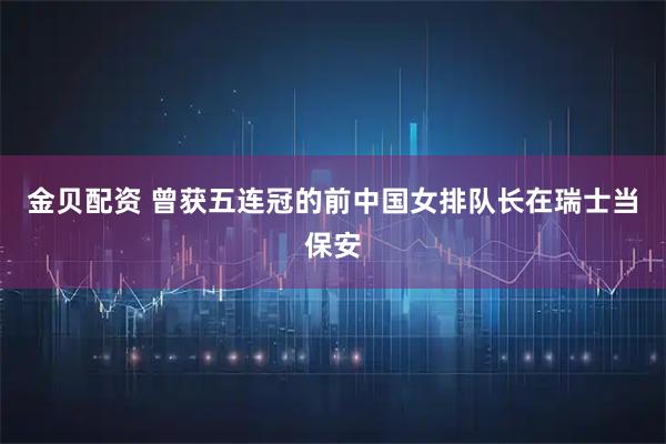 金贝配资 曾获五连冠的前中国女排队长在瑞士当保安