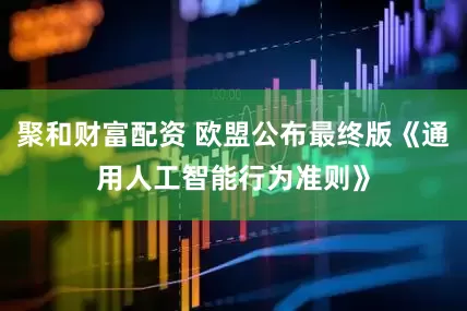 聚和财富配资 欧盟公布最终版《通用人工智能行为准则》