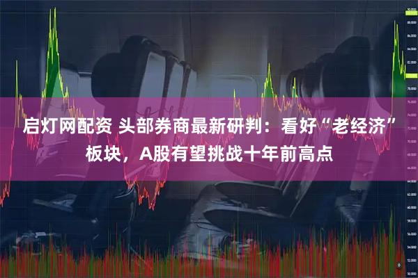 启灯网配资 头部券商最新研判：看好“老经济”板块，A股有望挑战十年前高点