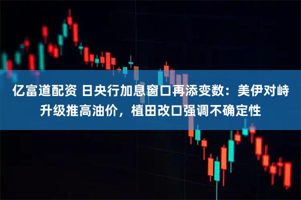 亿富道配资 日央行加息窗口再添变数：美伊对峙升级推高油价，植田改口强调不确定性