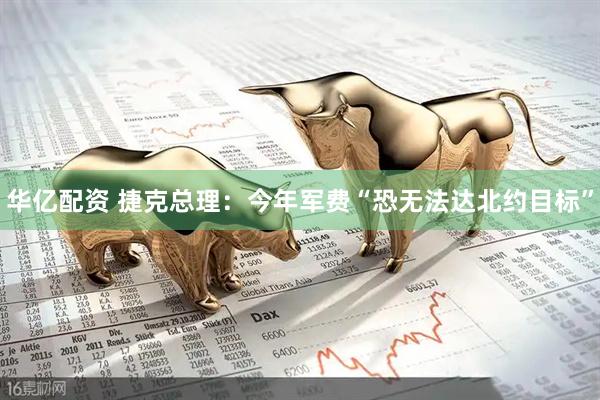 华亿配资 捷克总理：今年军费“恐无法达北约目标”
